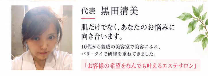 肌だけでなく、あなたのお悩みに向き合います。10代から親戚の美容室で美容にふれ、バリ・タイで研修を重ねてきました。「お客様の希望をなんでも叶えるエステサロン」